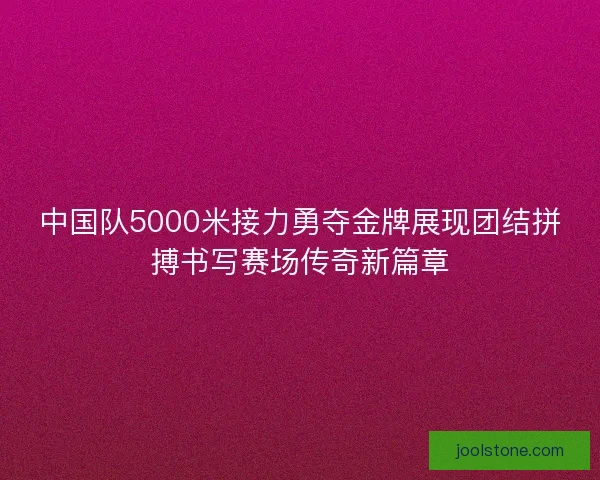 中国队5000米接力勇夺金牌展现团结拼搏书写赛场传奇新篇章