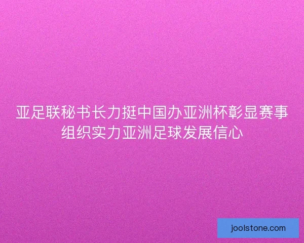 亚足联秘书长力挺中国办亚洲杯彰显赛事组织实力亚洲足球发展信心