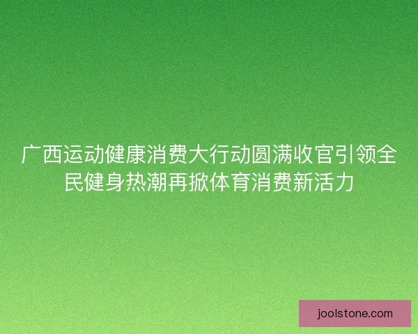 广西运动健康消费大行动圆满收官引领全民健身热潮再掀体育消费新活力