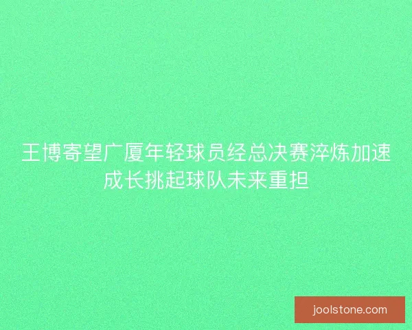王博寄望广厦年轻球员经总决赛淬炼加速成长挑起球队未来重担