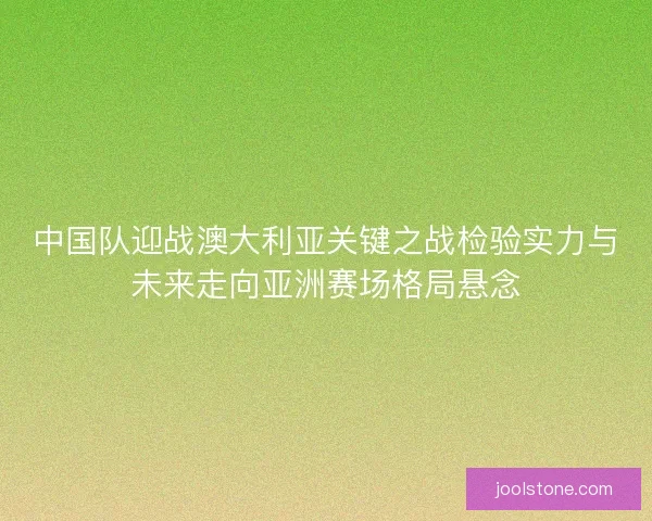 中国队迎战澳大利亚关键之战检验实力与未来走向亚洲赛场格局悬念