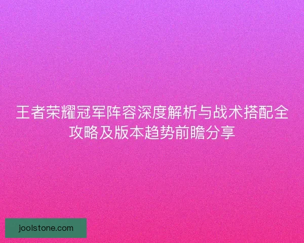 王者荣耀冠军阵容深度解析与战术搭配全攻略及版本趋势前瞻分享
