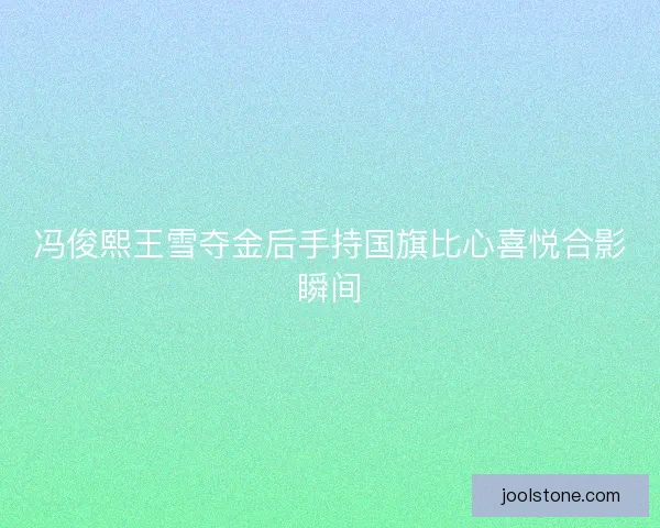 冯俊熙王雪夺金后手持国旗比心喜悦合影瞬间