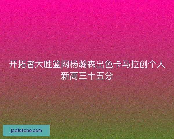 开拓者大胜篮网杨瀚森出色卡马拉创个人新高三十五分