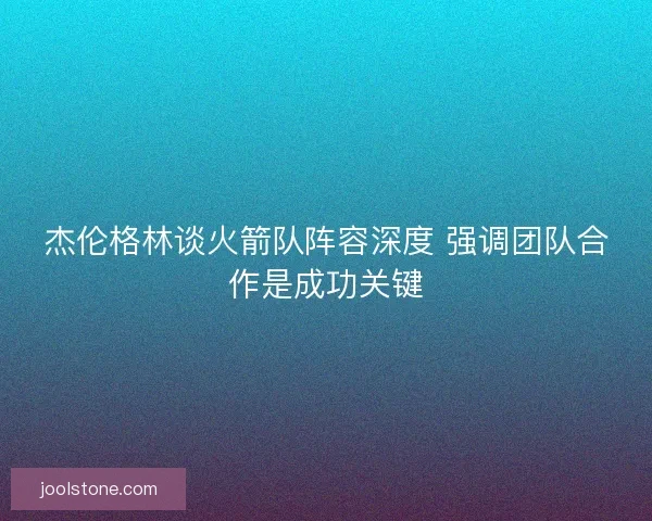 杰伦格林谈火箭队阵容深度 强调团队合作是成功关键