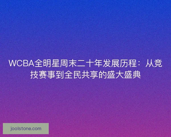 WCBA全明星周末二十年发展历程：从竞技赛事到全民共享的盛大盛典