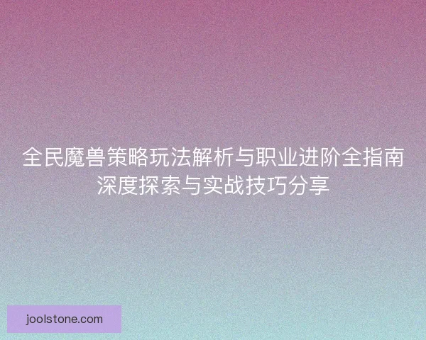 全民魔兽策略玩法解析与职业进阶全指南深度探索与实战技巧分享