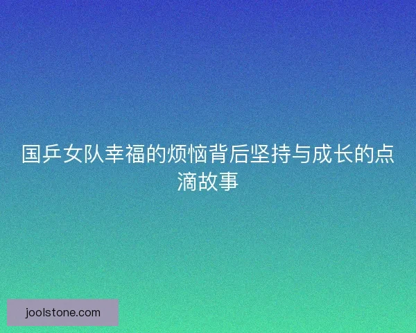 国乒女队幸福的烦恼背后坚持与成长的点滴故事