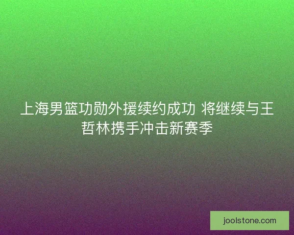 上海男篮功勋外援续约成功 将继续与王哲林携手冲击新赛季