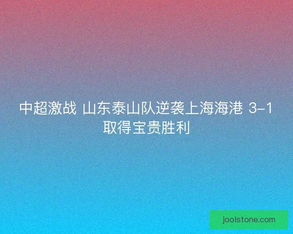 中超激战 山东泰山队逆袭上海海港 3-1取得宝贵胜利