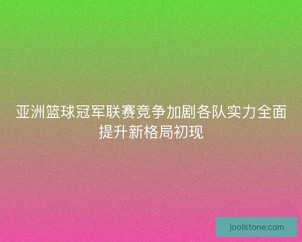 亚洲篮球冠军联赛竞争加剧各队实力全面提升新格局初现