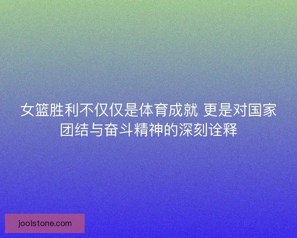 女篮胜利不仅仅是体育成就 更是对国家团结与奋斗精神的深刻诠释