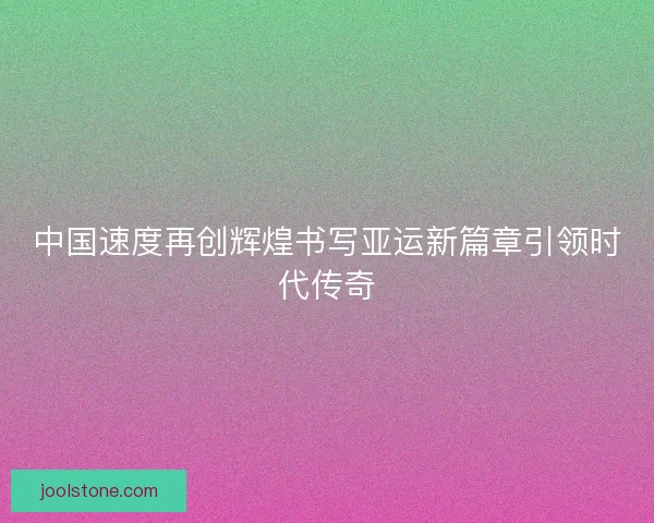 中国速度再创辉煌书写亚运新篇章引领时代传奇