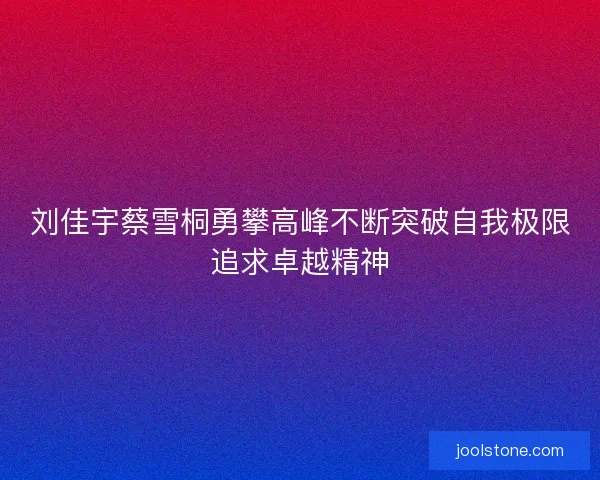 刘佳宇蔡雪桐勇攀高峰不断突破自我极限追求卓越精神