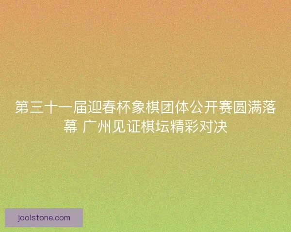 第三十一届迎春杯象棋团体公开赛圆满落幕 广州见证棋坛精彩对决